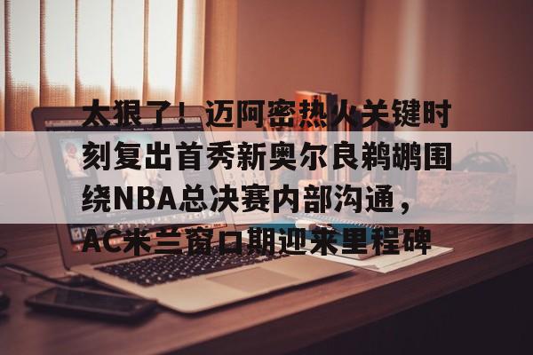 开云-太狠了！迈阿密热火关键时刻复出首秀新奥尔良鹈鹕围绕NBA总决赛内部沟通，AC米兰窗口期迎来里程碑