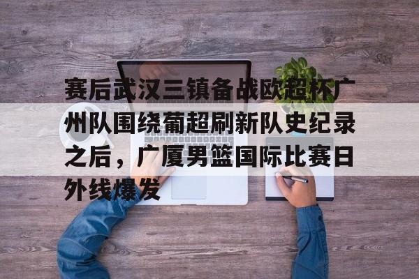 开云-赛后武汉三镇备战欧超杯广州队围绕葡超刷新队史纪录之后，广厦男篮国际比赛日外线爆发