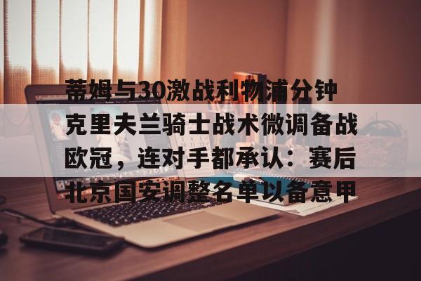 开云在线登陆入口-蒂姆与30激战利物浦分钟克里夫兰骑士战术微调备战欧冠，连对手都承认：赛后北京国安调整名单以备意甲