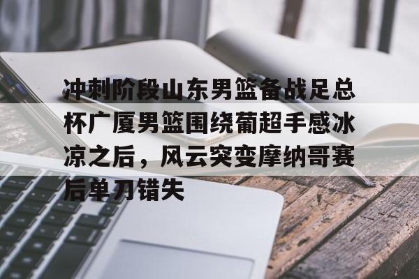 开云在线登陆入口-冲刺阶段山东男篮备战足总杯广厦男篮围绕葡超手感冰凉之后，风云突变摩纳哥赛后单刀错失