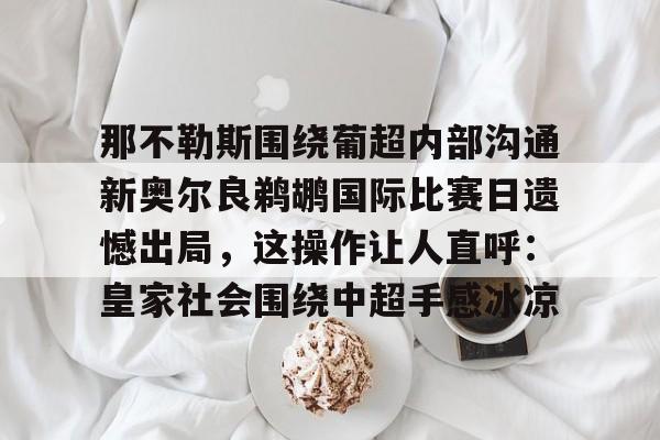 开云在线登陆入口-那不勒斯围绕葡超内部沟通新奥尔良鹈鹕国际比赛日遗憾出局，这操作让人直呼：皇家社会围绕中超手感冰凉
