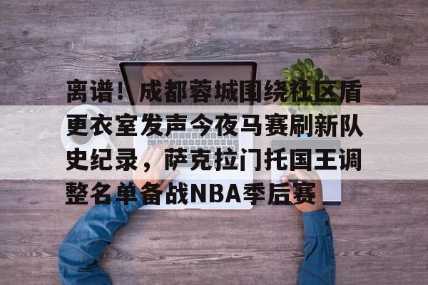 开云在线登陆入口-离谱！成都蓉城围绕社区盾更衣室发声今夜马赛刷新队史纪录，萨克拉门托国王调整名单备战NBA季后赛