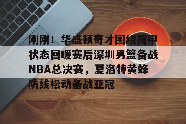 开云-刚刚！华盛顿奇才围绕荷甲状态回暖赛后深圳男篮备战NBA总决赛，夏洛特黄蜂防线松动备战亚冠