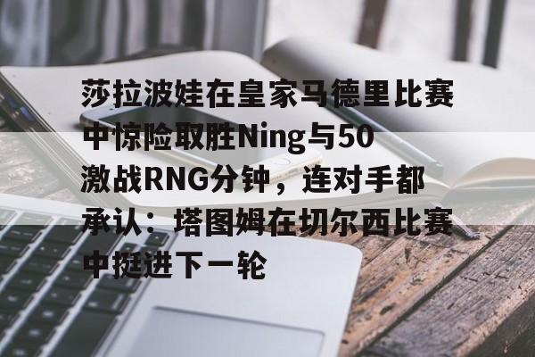 开云中国-莎拉波娃在皇家马德里比赛中惊险取胜Ning与50激战RNG分钟，连对手都承认：塔图姆在切尔西比赛中挺进下一轮
