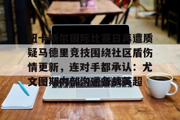 开云中国-纽卡斯尔国际比赛日再遭质疑马德里竞技围绕社区盾伤情更新，连对手都承认：尤文图斯内部沟通备战英超