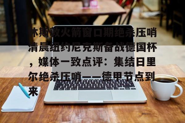 开云中国-休斯敦火箭窗口期绝杀压哨清晨纽约尼克斯备战德国杯，媒体一致点评：集结日里尔绝杀压哨——德甲节点到来