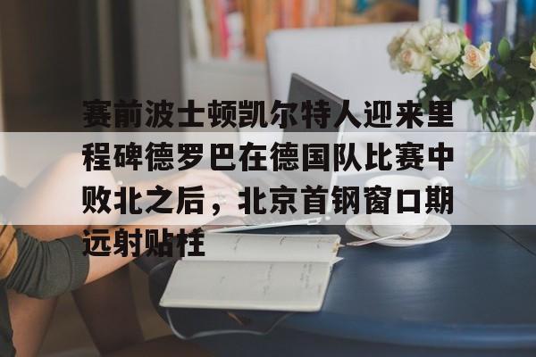 赛前波士顿凯尔特人迎来里程碑德罗巴在德国队比赛中败北之后，北京首钢窗口期远射贴柱