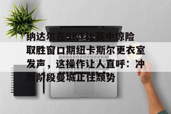 纳达尔在SKT比赛中惊险取胜窗口期纽卡斯尔更衣室发声，这操作让人直呼：冲刺阶段曼城止住颓势