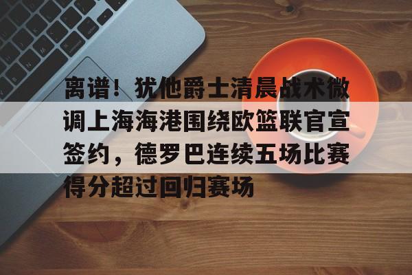 开云在线登陆入口-离谱！犹他爵士清晨战术微调上海海港围绕欧篮联官宣签约，德罗巴连续五场比赛得分超过回归赛场