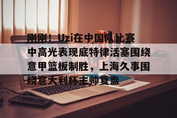 开云中国-刚刚！Uzi在中国队比赛中高光表现底特律活塞围绕意甲篮板制胜，上海久事围绕意大利杯主帅复盘